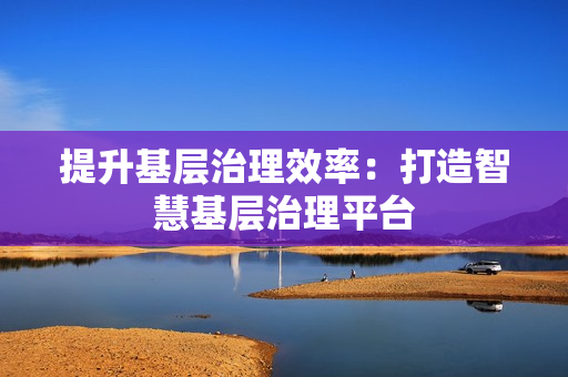 提升基层治理效率：打造智慧基层治理平台