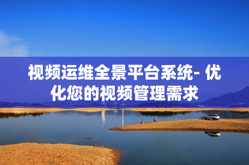 视频运维全景平台系统- 优化您的视频管理需求