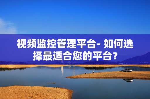 视频监控管理平台- 如何选择最适合您的平台？