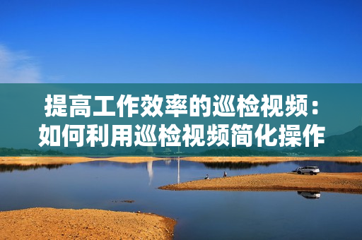 提高工作效率的巡检视频：如何利用巡检视频简化操作流程？
