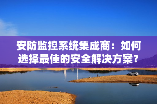 安防监控系统集成商：如何选择最佳的安全解决方案？
