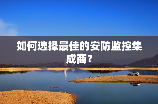 如何选择最佳的安防监控集成商？