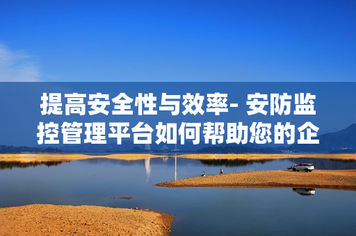 提高安全性与效率- 安防监控管理平台如何帮助您的企业？