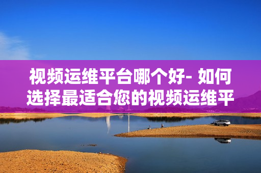 视频运维平台哪个好- 如何选择最适合您的视频运维平台？