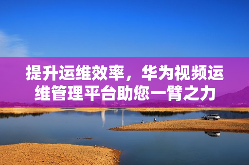 提升运维效率，华为视频运维管理平台助您一臂之力