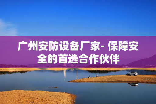 广州安防设备厂家- 保障安全的首选合作伙伴