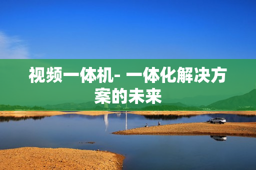 视频一体机- 一体化解决方案的未来