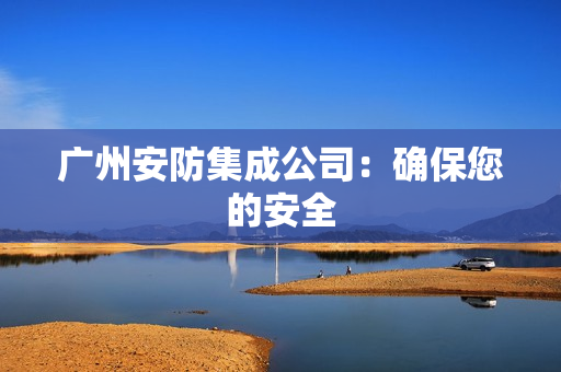 广州安防集成公司：确保您的安全