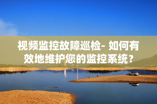 视频监控故障巡检- 如何有效地维护您的监控系统？