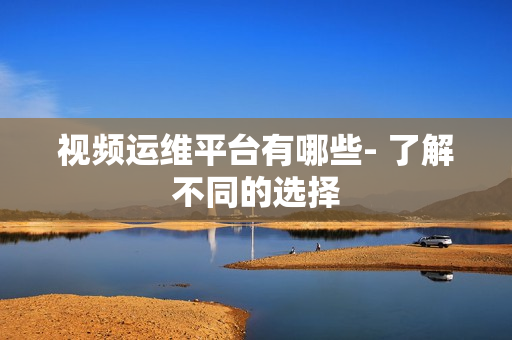 视频运维平台有哪些- 了解不同的选择