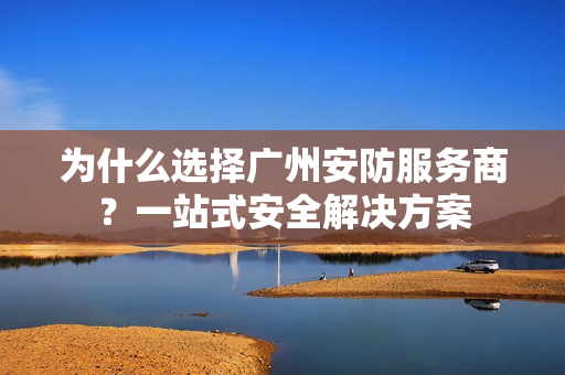 为什么选择广州安防服务商？一站式安全解决方案