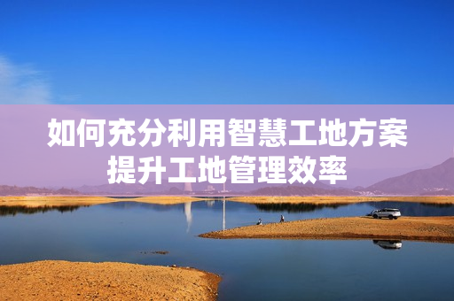 如何充分利用智慧工地方案提升工地管理效率