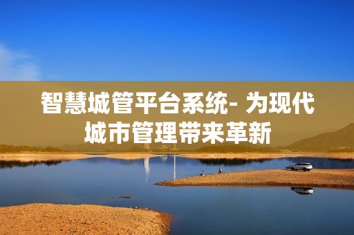 智慧城管平台系统- 为现代城市管理带来革新