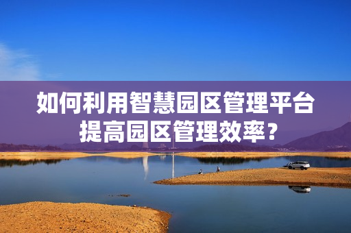 如何利用智慧园区管理平台 提高园区管理效率？