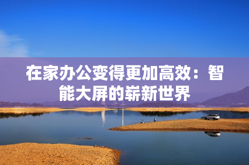 在家办公变得更加高效：智能大屏的崭新世界