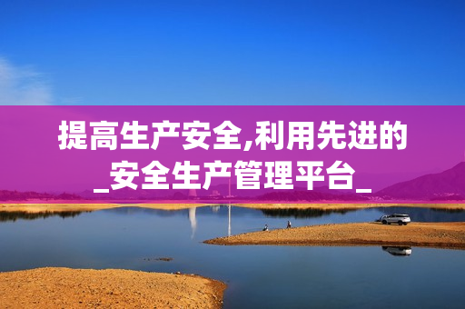提高生产安全,利用先进的_安全生产管理平台_