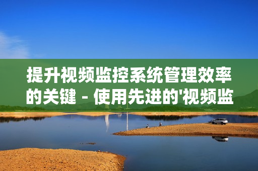 提升视频监控系统管理效率的关键 - 使用先进的'视频监控运维平台'
