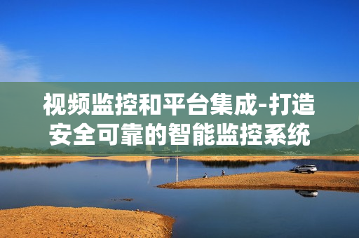 视频监控和平台集成-打造安全可靠的智能监控系统