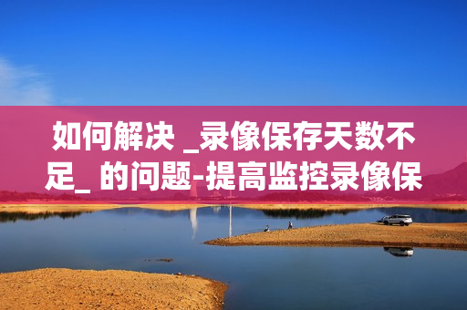 如何解决 _录像保存天数不足_ 的问题-提高监控录像保存天数的有效方法