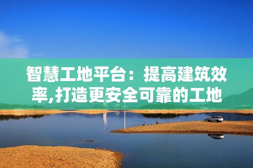智慧工地平台：提高建筑效率,打造更安全可靠的工地环境