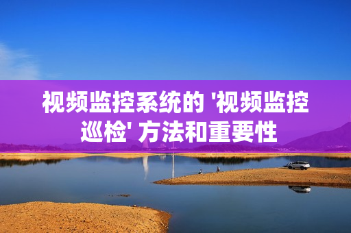视频监控系统的 '视频监控 巡检' 方法和重要性