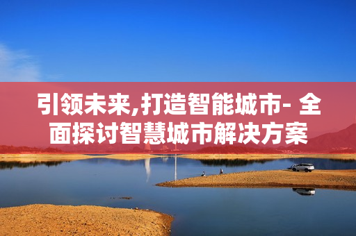 引领未来,打造智能城市- 全面探讨智慧城市解决方案