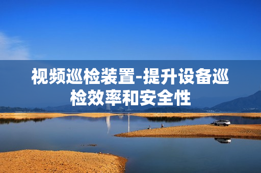 视频巡检装置-提升设备巡检效率和安全性