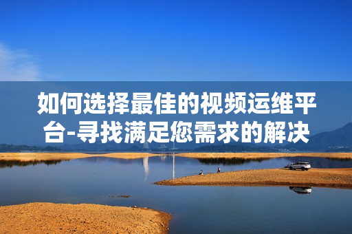 如何选择最佳的视频运维平台-寻找满足您需求的解决方案