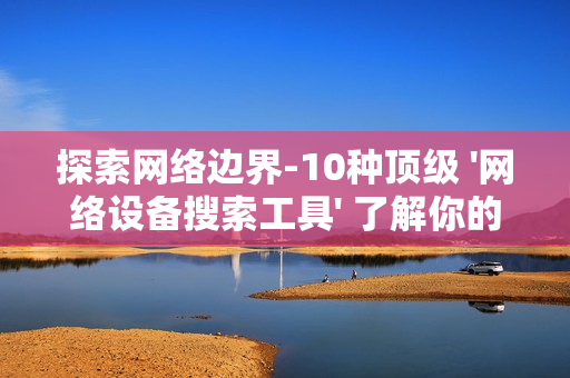 探索网络边界-10种顶级 '网络设备搜索工具' 了解你的数字领地