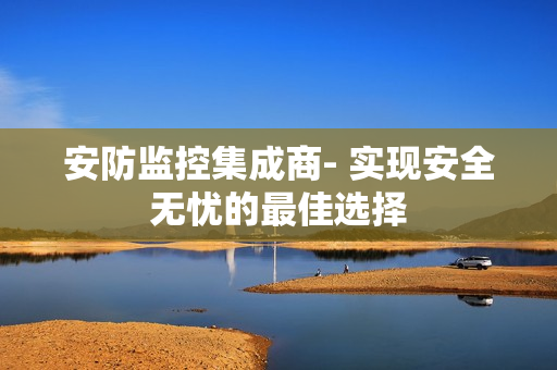 安防监控集成商- 实现安全无忧的最佳选择
