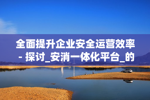 全面提升企业安全运营效率 - 探讨_安消一体化平台_的优势