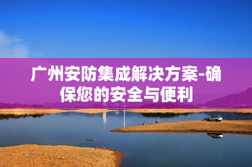 广州安防集成解决方案-确保您的安全与便利