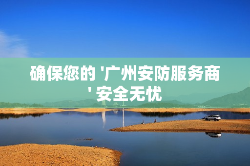 确保您的 '广州安防服务商' 安全无忧
