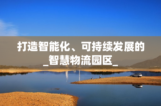 打造智能化、可持续发展的_智慧物流园区_