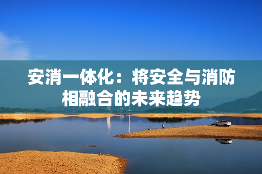 安消一体化：将安全与消防相融合的未来趋势