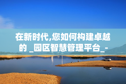 在新时代,您如何构建卓越的 _园区智慧管理平台_-