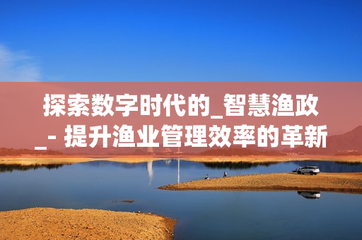 探索数字时代的_智慧渔政_- 提升渔业管理效率的革新之路