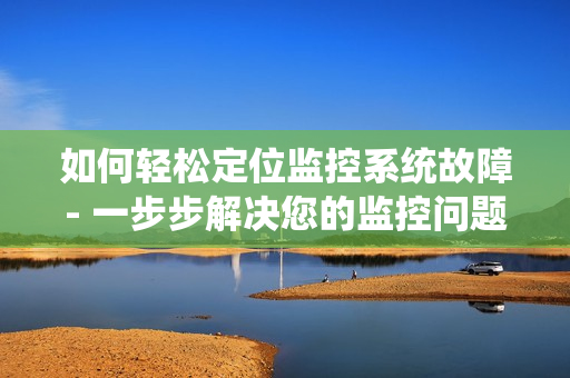 如何轻松定位监控系统故障- 一步步解决您的监控问题