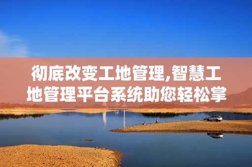彻底改变工地管理,智慧工地管理平台系统助您轻松掌控