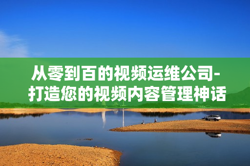 从零到百的视频运维公司- 打造您的视频内容管理神话