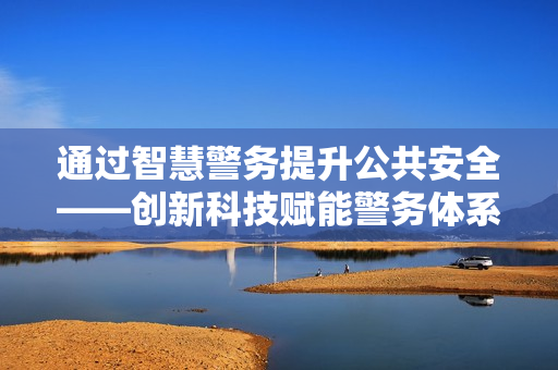 通过智慧警务提升公共安全——创新科技赋能警务体系变革