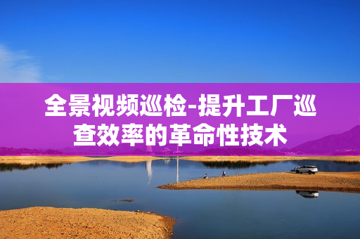全景视频巡检-提升工厂巡查效率的革命性技术