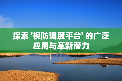 探索 '视防调度平台' 的广泛应用与革新潜力