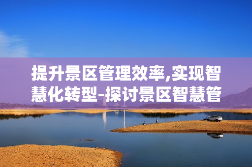 提升景区管理效率,实现智慧化转型-探讨景区智慧管理系统