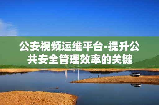 公安视频运维平台-提升公共安全管理效率的关键