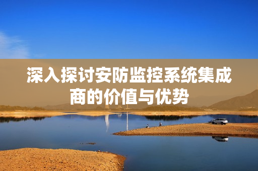 深入探讨安防监控系统集成商的价值与优势