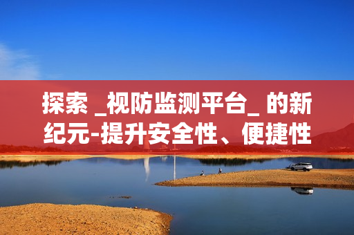 探索 _视防监测平台_ 的新纪元-提升安全性、便捷性与效率性