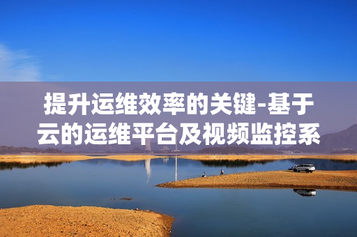 提升运维效率的关键-基于云的运维平台及视频监控系统