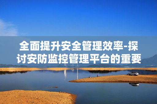 全面提升安全管理效率-探讨安防监控管理平台的重要性