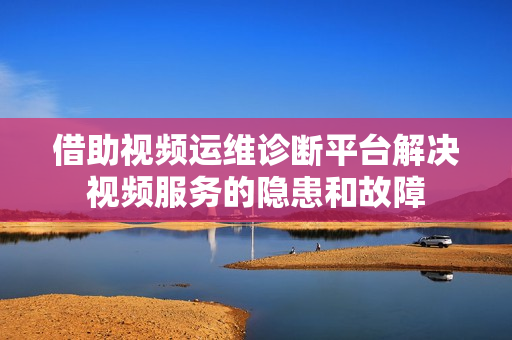 借助视频运维诊断平台解决视频服务的隐患和故障